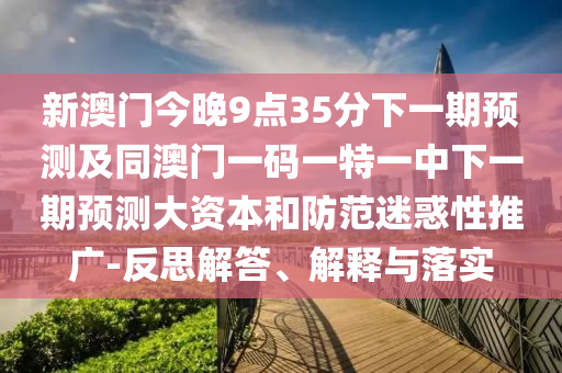 新澳門今晚9點35分下一期預測及同澳門一碼一特一中下一期預測大資本和防范迷惑性推廣-反思解答、解釋與落實