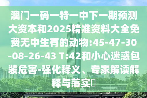 澳門一碼一特一中下一期預(yù)測大資本和2025精準(zhǔn)資料大全免費(fèi)無中生有的動物:45-47-30-08-26-43 T:42和小心迷惑包裝危害-強(qiáng)化釋義、專家解讀解釋與落實(shí)?