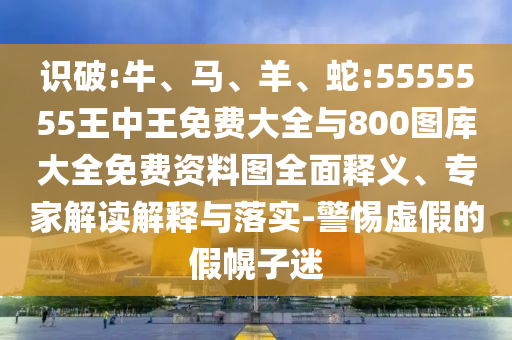 識破:牛、馬、羊、蛇:5555555王中王免費大全與800圖庫大全免費資料圖全面釋義、專家解讀解釋與落實-警惕虛假的假幌子迷