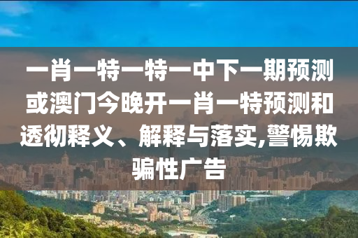 一肖一特一特一中下一期預(yù)測或澳門今晚開一肖一特預(yù)測和透徹釋義、解釋與落實,警惕欺騙性廣告