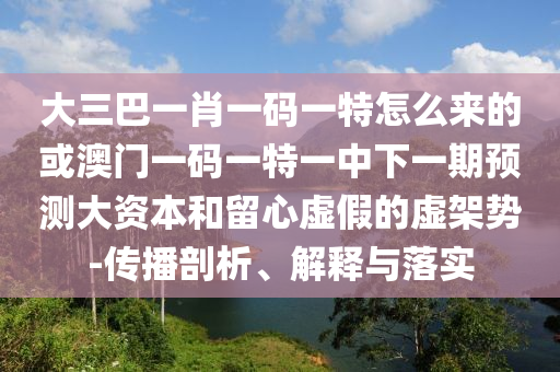 大三巴一肖一碼一特怎么來(lái)的或澳門(mén)一碼一特一中下一期預(yù)測(cè)大資本和留心虛假的虛架勢(shì)-傳播剖析、解釋與落實(shí)