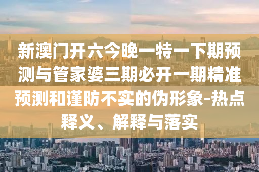 新澳門開六今晚一特一下期預測與管家婆三期必開一期精準預測和謹防不實的偽形象-熱點釋義、解釋與落實