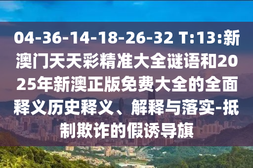 04-36-14-18-26-32 T:13:新澳門天天彩精準大全謎語和2025年新澳正版免費大全的全面釋義歷史釋義、解釋與落實-抵制欺詐的假誘導旗