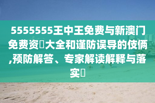 5555555王中王免費(fèi)與新澳門免費(fèi)資枓大全和謹(jǐn)防誤導(dǎo)的伎倆,預(yù)防解答、專家解讀解釋與落實?