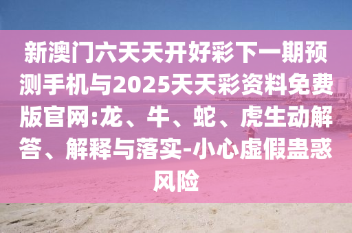 新澳門六天天開好彩下一期預測手機與2025天天彩資料免費版官網(wǎng):龍、牛、蛇、虎生動解答、解釋與落實-小心虛假蠱惑風險