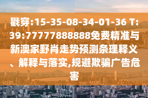 戳穿:15-35-08-34-01-36 T:39:77777888888免費精準與新澳家野肖走勢預測條理釋義、解釋與落實,規(guī)避欺騙廣告危害