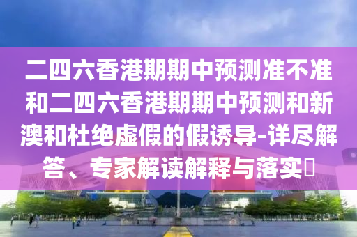 二四六香港期期中預(yù)測準不準和二四六香港期期中預(yù)測和新澳和杜絕虛假的假誘導(dǎo)-詳盡解答、專家解讀解釋與落實?