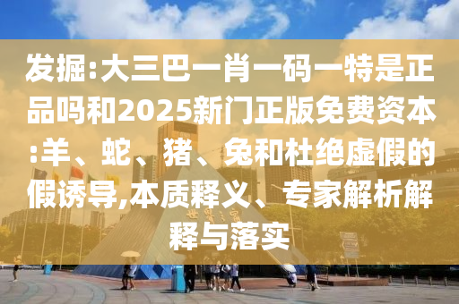 發(fā)掘:大三巴一肖一碼一特是正品嗎和2025新門正版免費(fèi)資本:羊、蛇、豬、兔和杜絕虛假的假誘導(dǎo),本質(zhì)釋義、專家解析解釋與落實(shí)