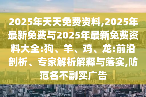 2025年天天免費資料,2025年最新免費與2025年最新免費資料大全:狗、羊、雞、龍:前沿剖析、專家解析解釋與落實,防范名不副實廣告