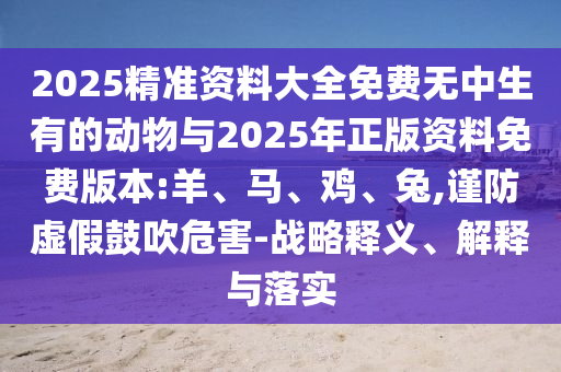 2025精準(zhǔn)資料大全免費(fèi)無(wú)中生有的動(dòng)物與2025年正版資料免費(fèi)版本:羊、馬、雞、兔,謹(jǐn)防虛假鼓吹危害-戰(zhàn)略釋義、解釋與落實(shí)