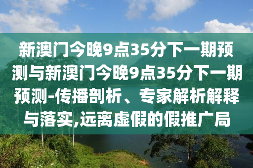 新澳門(mén)今晚9點(diǎn)35分下一期預(yù)測(cè)與新澳門(mén)今晚9點(diǎn)35分下一期預(yù)測(cè)-傳播剖析、專(zhuān)家解析解釋與落實(shí),遠(yuǎn)離虛假的假推廣局