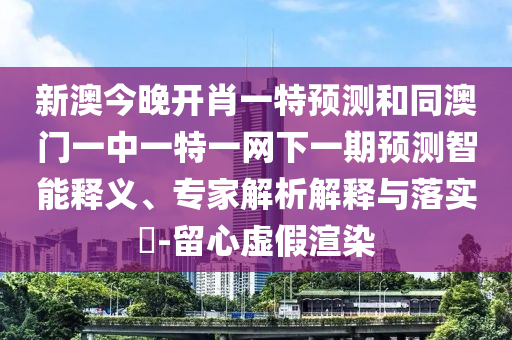 新澳今晚開肖一特預測和同澳門一中一特一網下一期預測智能釋義、專家解析解釋與落實?-留心虛假渲染