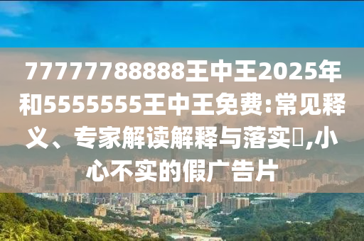 77777788888王中王2025年和5555555王中王免費(fèi):常見(jiàn)釋義、專家解讀解釋與落實(shí)?,小心不實(shí)的假?gòu)V告片
