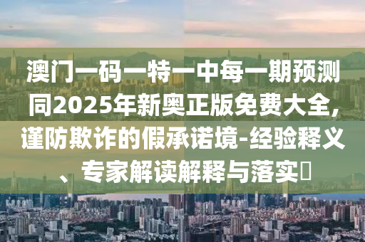 澳門一碼一特一中每一期預(yù)測同2025年新奧正版免費(fèi)大全,謹(jǐn)防欺詐的假承諾境-經(jīng)驗釋義、專家解讀解釋與落實?
