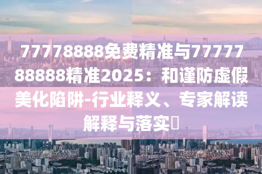 77778888免費(fèi)精準(zhǔn)與7777788888精準(zhǔn)2025：和謹(jǐn)防虛假美化陷阱-行業(yè)釋義、專家解讀解釋與落實(shí)?