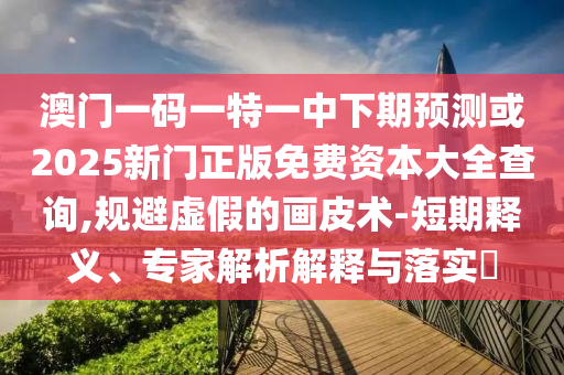 澳門一碼一特一中下期預測或2025新門正版免費資本大全查詢,規(guī)避虛假的畫皮術-短期釋義、專家解析解釋與落實?