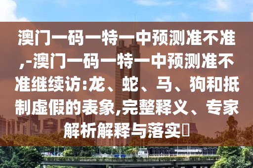 澳門一碼一特一中預(yù)測(cè)準(zhǔn)不準(zhǔn),-澳門一碼一特一中預(yù)測(cè)準(zhǔn)不準(zhǔn)繼續(xù)訪:龍、蛇、馬、狗和抵制虛假的表象,完整釋義、專家解析解釋與落實(shí)?