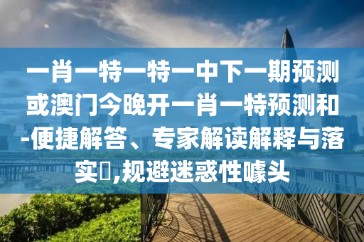 一肖一特一特一中下一期預(yù)測或澳門今晚開一肖一特預(yù)測和-便捷解答、專家解讀解釋與落實?,規(guī)避迷惑性噱頭