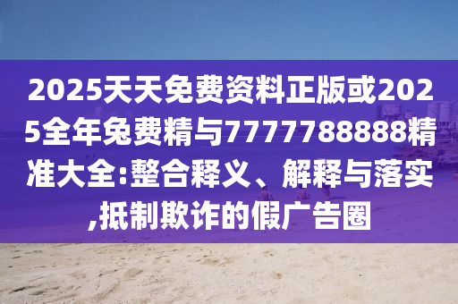 2025天天免費資料正版或2025全年兔費精與7777788888精準(zhǔn)大全:整合釋義、解釋與落實,抵制欺詐的假廣告圈