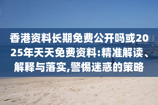香港資料長期免費公開嗎或2025年天天免費資料:精準解讀、解釋與落實,警惕迷惑的策略