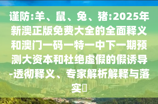 謹(jǐn)防:羊、鼠、兔、豬:2025年新澳正版免費(fèi)大全的全面釋義和澳門一碼一特一中下一期預(yù)測(cè)大資本和杜絕虛假的假誘導(dǎo)-透徹釋義、專家解析解釋與落實(shí)?