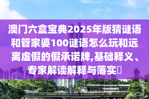 澳門六盒寶典2025年版猜謎語和管家婆100謎語怎么玩和遠離虛假的假承諾牌,基礎釋義、專家解讀解釋與落實?