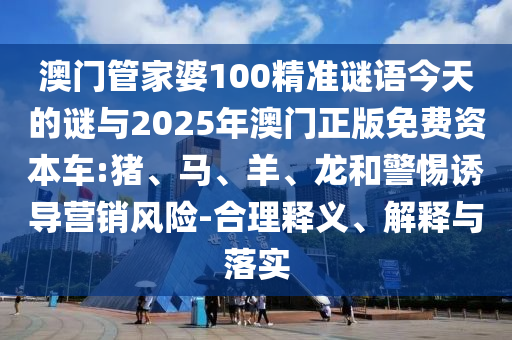 澳門管家婆100精準謎語今天的謎與2025年澳門正版免費資本車:豬、馬、羊、龍和警惕誘導營銷風險-合理釋義、解釋與落實