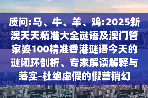 質(zhì)問(wèn):馬、牛、羊、雞:2025新澳天天精準(zhǔn)大全謎語(yǔ)及澳門(mén)管家婆100精準(zhǔn)香港謎語(yǔ)今天的謎閉環(huán)剖析、專家解讀解釋與落實(shí)-杜絕虛假的假營(yíng)銷幻