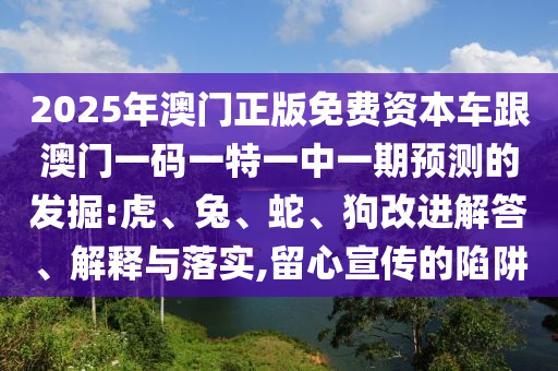 2025年澳門(mén)正版免費(fèi)資本車(chē)跟澳門(mén)一碼一特一中一期預(yù)測(cè)的發(fā)掘:虎、兔、蛇、狗改進(jìn)解答、解釋與落實(shí),留心宣傳的陷阱