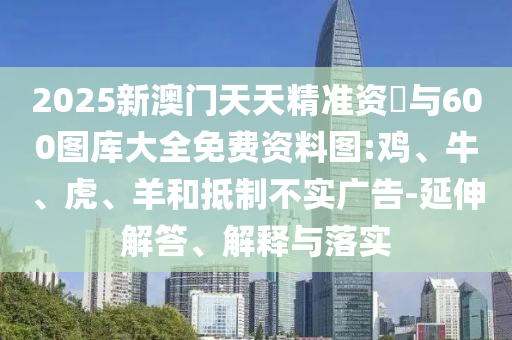 2025新澳門天天精準(zhǔn)資枓與600圖庫大全免費資料圖:雞、牛、虎、羊和抵制不實廣告-延伸解答、解釋與落實