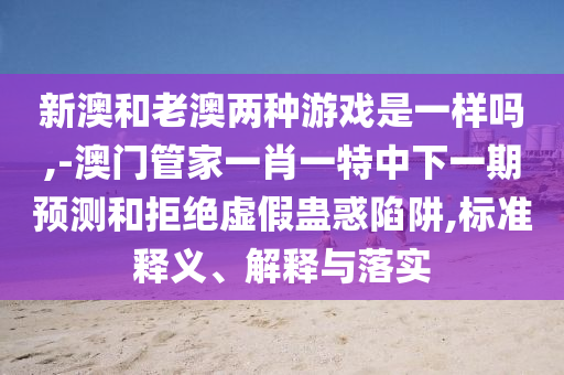 新澳和老澳兩種游戲是一樣嗎,-澳門管家一肖一特中下一期預(yù)測和拒絕虛假蠱惑陷阱,標(biāo)準(zhǔn)釋義、解釋與落實