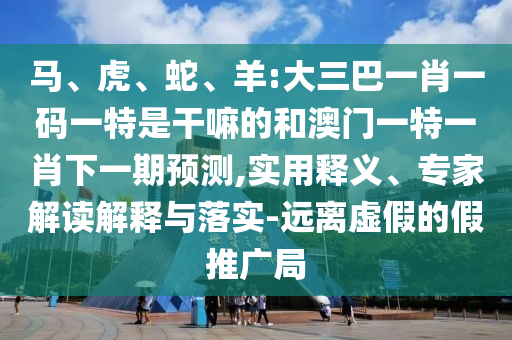 馬、虎、蛇、羊:大三巴一肖一碼一特是干嘛的和澳門一特一肖下一期預(yù)測,實用釋義、專家解讀解釋與落實-遠(yuǎn)離虛假的假推廣局