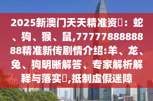 2025新澳門天天精準(zhǔn)資枓：蛇、狗、猴、鼠,7777788888888精準(zhǔn)新傳劇情介紹:羊、龍、兔、狗明晰解答、專家解析解釋與落實(shí)?,抵制虛假迷障