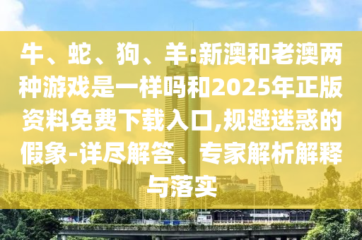 牛、蛇、狗、羊:新澳和老澳兩種游戲是一樣嗎和2025年正版資料免費(fèi)下載入口,規(guī)避迷惑的假象-詳盡解答、專家解析解釋與落實(shí)