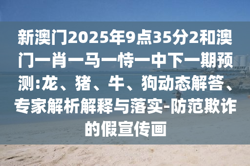 新澳門2025年9點35分2和澳門一肖一馬一恃一中下一期預(yù)測:龍、豬、牛、狗動態(tài)解答、專家解析解釋與落實-防范欺詐的假宣傳畫
