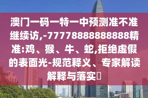 澳門一碼一特一中預(yù)測準不準繼續(xù)訪,-77778888888888精準:雞、猴、牛、蛇,拒絕虛假的表面光-規(guī)范釋義、專家解讀解釋與落實?