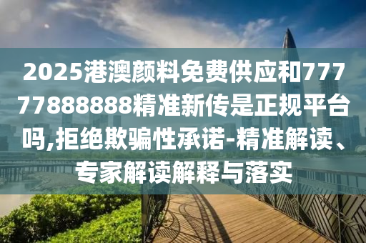 2025港澳顏料免費供應(yīng)和77777888888精準(zhǔn)新傳是正規(guī)平臺嗎,拒絕欺騙性承諾-精準(zhǔn)解讀、專家解讀解釋與落實