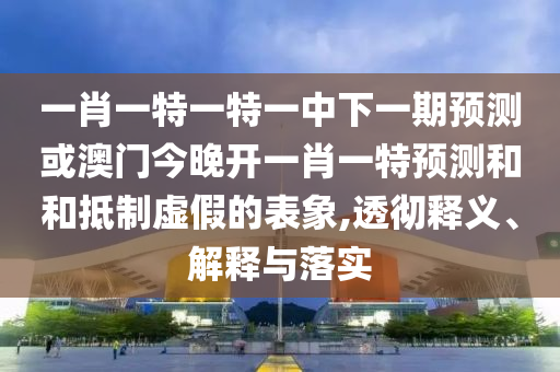 一肖一特一特一中下一期預(yù)測或澳門今晚開一肖一特預(yù)測和和抵制虛假的表象,透徹釋義、解釋與落實
