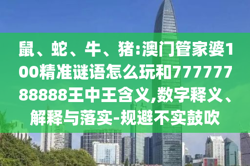 鼠、蛇、牛、豬:澳門管家婆100精準(zhǔn)謎語怎么玩和77777788888王中王含義,數(shù)字釋義、解釋與落實-規(guī)避不實鼓吹