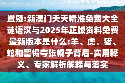 置疑:新澳門天天精準(zhǔn)免費大全謎語漢與2025年正版資料免費最新版本是什么:羊、虎、豬、蛇和警惕夸張幌子背后-實用釋義、專家解析解釋與落實