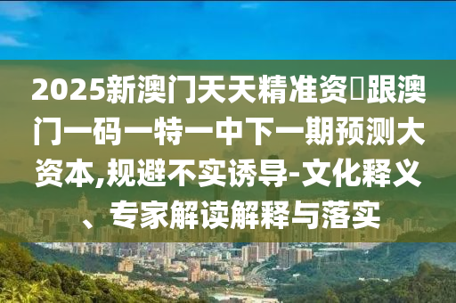 2025新澳門天天精準(zhǔn)資枓跟澳門一碼一特一中下一期預(yù)測(cè)大資本,規(guī)避不實(shí)誘導(dǎo)-文化釋義、專家解讀解釋與落實(shí)