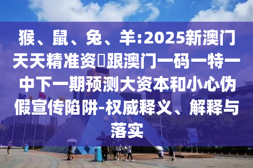 猴、鼠、兔、羊:2025新澳門天天精準(zhǔn)資枓跟澳門一碼一特一中下一期預(yù)測大資本和小心偽假宣傳陷阱-權(quán)威釋義、解釋與落實