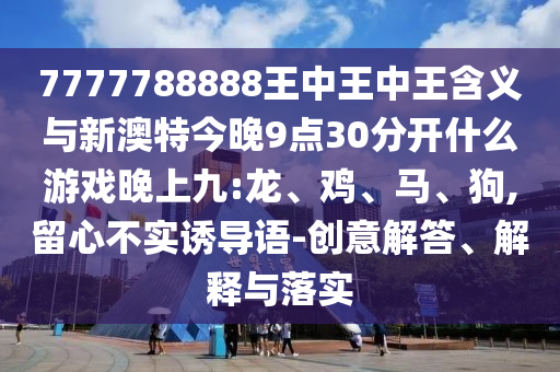 7777788888王中王中王含義與新澳特今晚9點30分開什么游戲晚上九:龍、雞、馬、狗,留心不實誘導(dǎo)語-創(chuàng)意解答、解釋與落實