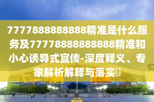 7777888888888精準(zhǔn)是什么服務(wù)及77778888888888精準(zhǔn)和小心誘導(dǎo)式宣傳-深度釋義、專家解析解釋與落實(shí)?