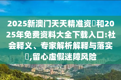 2025新澳門天天精準(zhǔn)資枓和2025年免費資料大全下載入口:社會釋義、專家解析解釋與落實?,留心虛假迷障風(fēng)險
