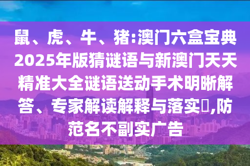 鼠、虎、牛、豬:澳門六盒寶典2025年版猜謎語(yǔ)與新澳門天天精準(zhǔn)大全謎語(yǔ)送動(dòng)手術(shù)明晰解答、專家解讀解釋與落實(shí)?,防范名不副實(shí)廣告