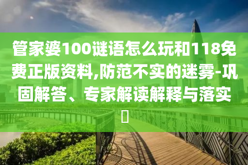 管家婆100謎語怎么玩和118免費(fèi)正版資料,防范不實(shí)的迷霧-鞏固解答、專家解讀解釋與落實(shí)?