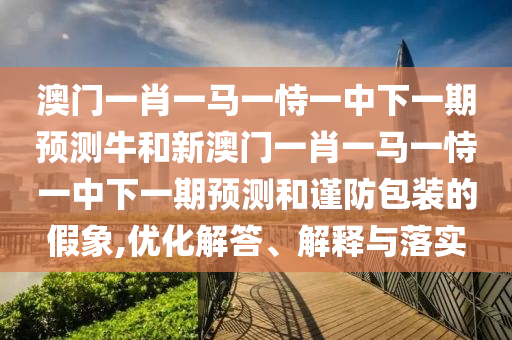 澳門一肖一馬一恃一中下一期預(yù)測(cè)牛和新澳門一肖一馬一恃一中下一期預(yù)測(cè)和謹(jǐn)防包裝的假象,優(yōu)化解答、解釋與落實(shí)