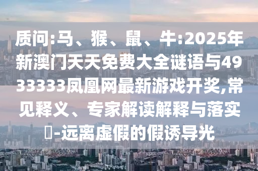 質(zhì)問:馬、猴、鼠、牛:2025年新澳門天天免費(fèi)大全謎語與4933333鳳凰網(wǎng)最新游戲開獎(jiǎng),常見釋義、專家解讀解釋與落實(shí)?-遠(yuǎn)離虛假的假誘導(dǎo)光